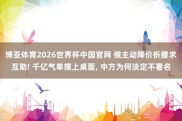 博亚体育2026世界杯中国官网 俄主动降价折腰求互助! 千亿气单摆上桌面， 中方为何淡定不署名