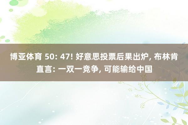 博亚体育 50: 47! 好意思投票后果出炉， 布林肯直言: 一双一竞争， 可能输给中国