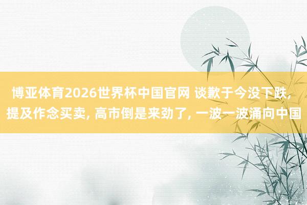 博亚体育2026世界杯中国官网 谈歉于今没下跌， 提及作念买卖， 高市倒是来劲了， 一波一波涌向中国