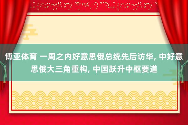 博亚体育 一周之内好意思俄总统先后访华， 中好意思俄大三角重构， 中国跃升中枢要道