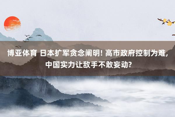 博亚体育 日本扩军贪念阐明! 高市政府控制为难， 中国实力让敌手不敢妄动?