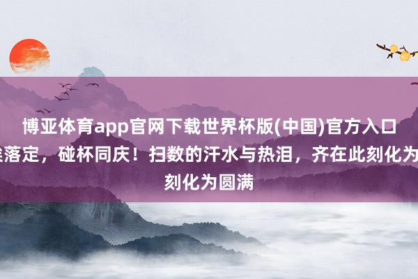 博亚体育app官网下载世界杯版(中国)官方入口 尘埃落定，碰杯同庆！扫数的汗水与热泪，齐在此刻化为圆满