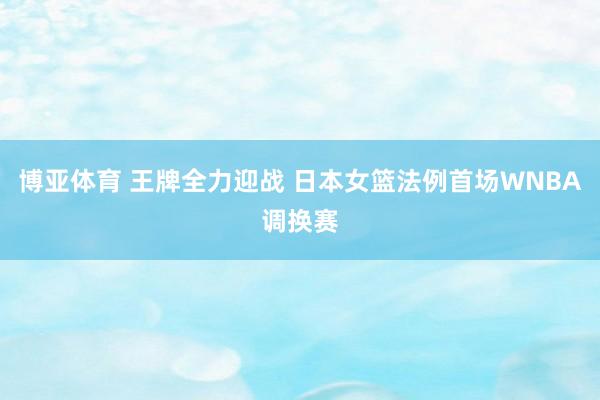 博亚体育 王牌全力迎战 日本女篮法例首场WNBA调换赛