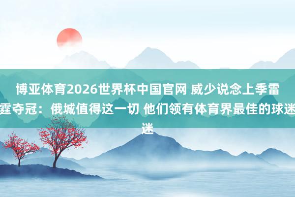 博亚体育2026世界杯中国官网 威少说念上季雷霆夺冠：俄城值得这一切 他们领有体育界最佳的球迷