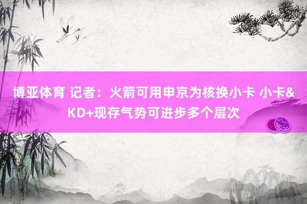 博亚体育 记者：火箭可用申京为核换小卡 小卡&KD+现存气势可进步多个层次