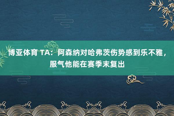 博亚体育 TA：阿森纳对哈弗茨伤势感到乐不雅，服气他能在赛季末复出