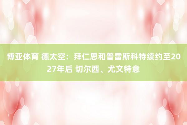 博亚体育 德太空：拜仁思和普雷斯科特续约至2027年后 切尔西、尤文特意