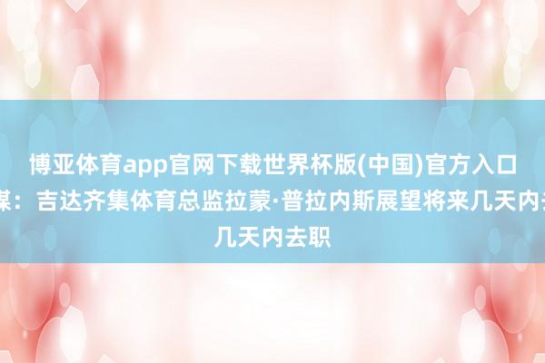 博亚体育app官网下载世界杯版(中国)官方入口 法媒：吉达齐集体育总监拉蒙·普拉内斯展望将来几天内去职