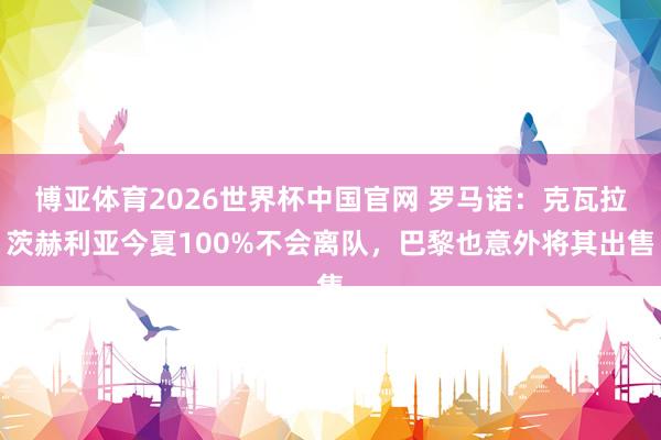 博亚体育2026世界杯中国官网 罗马诺：克瓦拉茨赫利亚今夏100%不会离队，巴黎也意外将其出售