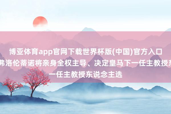 博亚体育app官网下载世界杯版(中国)官方入口 罗马诺：弗洛伦蒂诺将亲身全权主导、决定皇马下一任主教授东说念主选