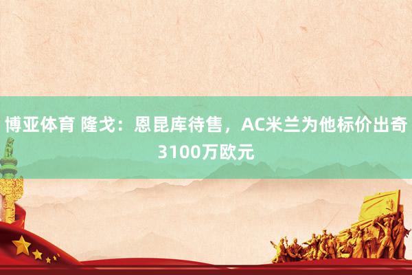 博亚体育 隆戈：恩昆库待售，AC米兰为他标价出奇3100万欧元