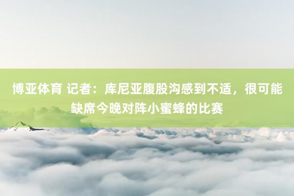 博亚体育 记者：库尼亚腹股沟感到不适，很可能缺席今晚对阵小蜜蜂的比赛