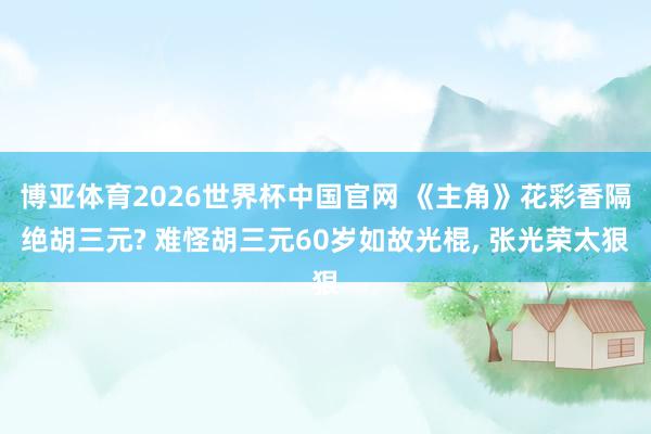 博亚体育2026世界杯中国官网 《主角》花彩香隔绝胡三元? 难怪胡三元60岁如故光棍， 张光荣太狠