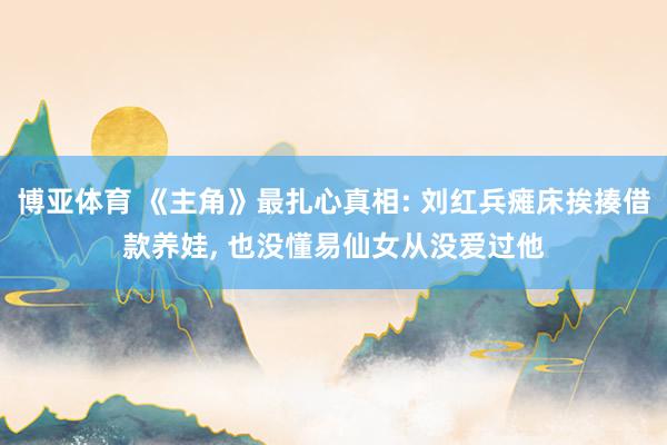博亚体育 《主角》最扎心真相: 刘红兵瘫床挨揍借款养娃， 也没懂易仙女从没爱过他