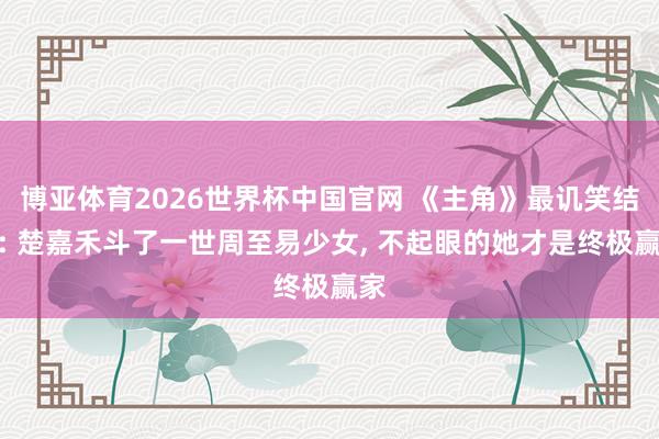 博亚体育2026世界杯中国官网 《主角》最讥笑结局: 楚嘉禾斗了一世周至易少女， 不起眼的她才是终极赢家