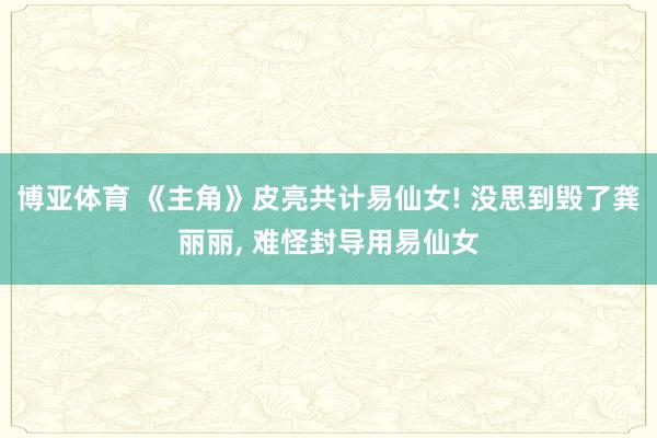 博亚体育 《主角》皮亮共计易仙女! 没思到毁了龚丽丽， 难怪封导用易仙女