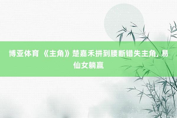 博亚体育 《主角》楚嘉禾拼到腰断错失主角， 易仙女躺赢