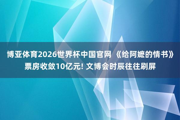 博亚体育2026世界杯中国官网 《给阿嬷的情书》票房收敛10亿元! 文博会时辰往往刷屏