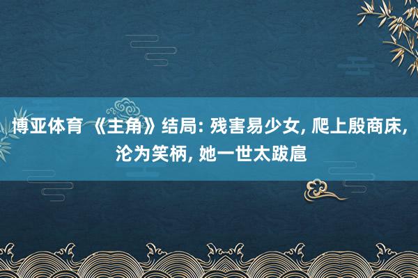 博亚体育 《主角》结局: 残害易少女， 爬上殷商床， 沦为笑柄， 她一世太跋扈