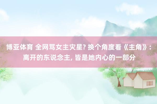 博亚体育 全网骂女主灾星? 换个角度看《主角》: 离开的东说念主， 皆是她内心的一部分
