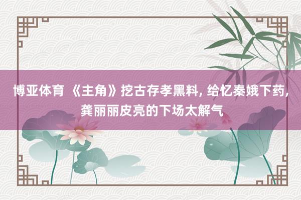 博亚体育 《主角》挖古存孝黑料， 给忆秦娥下药， 龚丽丽皮亮的下场太解气