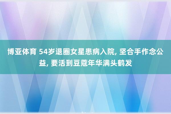 博亚体育 54岁退圈女星患病入院， 坚合手作念公益， 要活到豆蔻年华满头鹤发