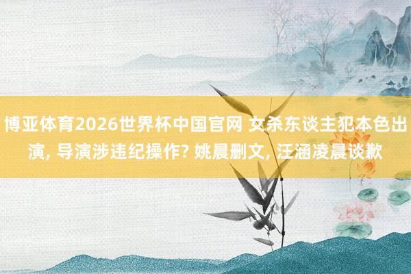博亚体育2026世界杯中国官网 女杀东谈主犯本色出演， 导演涉违纪操作? 姚晨删文， 汪涵凌晨谈歉