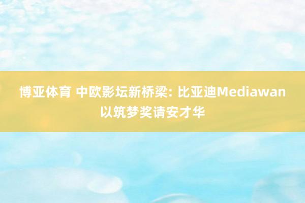 博亚体育 中欧影坛新桥梁: 比亚迪Mediawan以筑梦奖请安才华