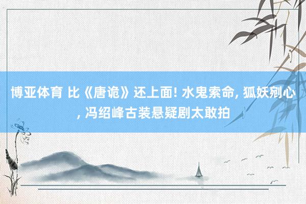 博亚体育 比《唐诡》还上面! 水鬼索命， 狐妖剜心， 冯绍峰古装悬疑剧太敢拍