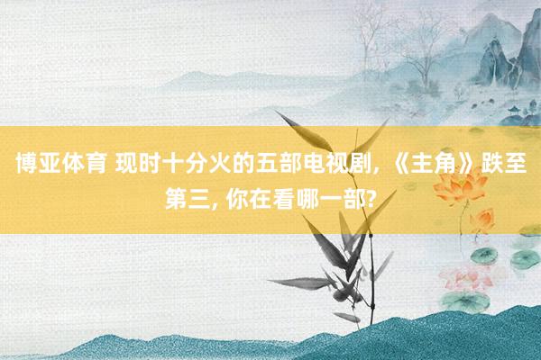 博亚体育 现时十分火的五部电视剧， 《主角》跌至第三， 你在看哪一部?