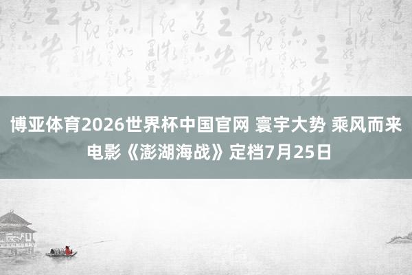 博亚体育2026世界杯中国官网 寰宇大势 乘风而来 电影《澎湖海战》定档7月25日