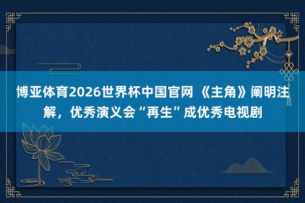 博亚体育2026世界杯中国官网 《主角》阐明注解，优秀演义会“再生”成优秀电视剧