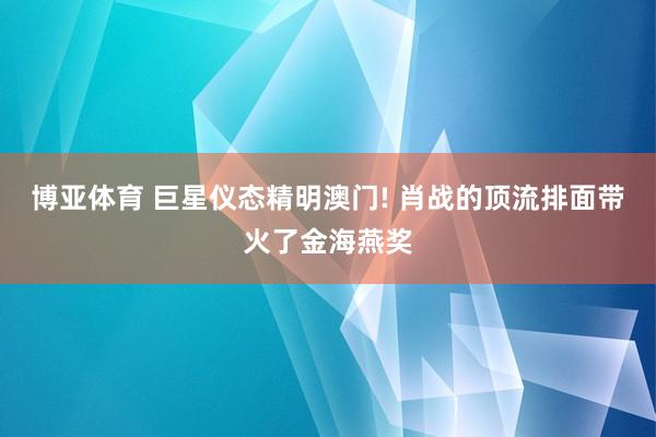 博亚体育 巨星仪态精明澳门! 肖战的顶流排面带火了金海燕奖