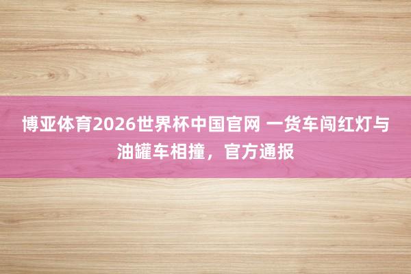 博亚体育2026世界杯中国官网 一货车闯红灯与油罐车相撞，官方通报
