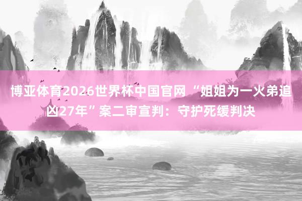 博亚体育2026世界杯中国官网 “姐姐为一火弟追凶27年”案二审宣判：守护死缓判决