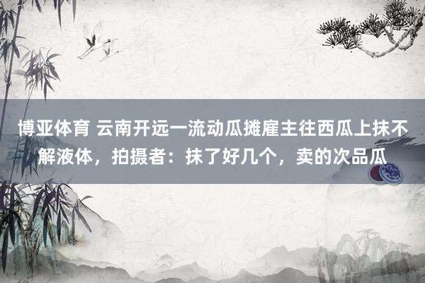 博亚体育 云南开远一流动瓜摊雇主往西瓜上抹不解液体，拍摄者：抹了好几个，卖的次品瓜