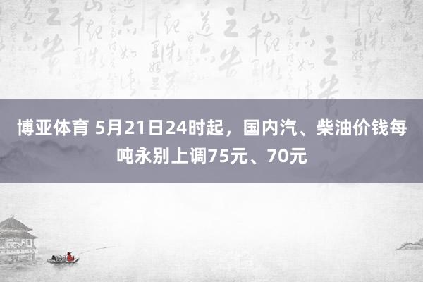 博亚体育 5月21日24时起，国内汽、柴油价钱每吨永别上调75元、70元