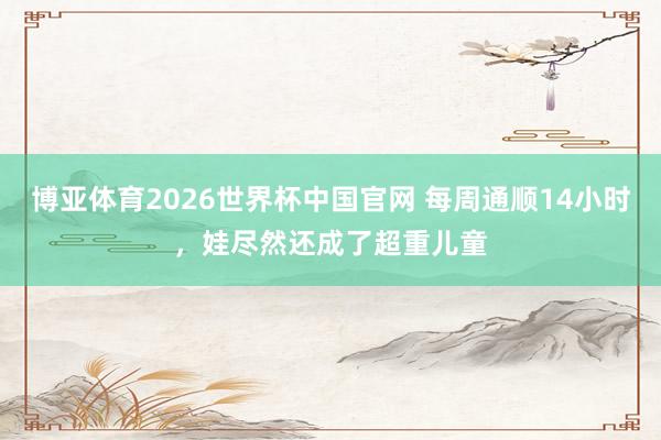 博亚体育2026世界杯中国官网 每周通顺14小时，娃尽然还成了超重儿童