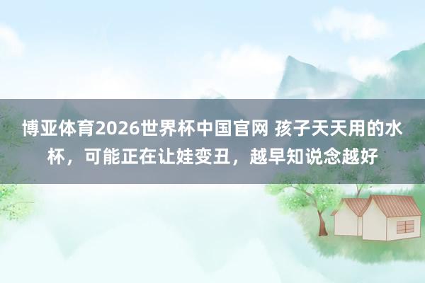 博亚体育2026世界杯中国官网 孩子天天用的水杯，可能正在让娃变丑，越早知说念越好