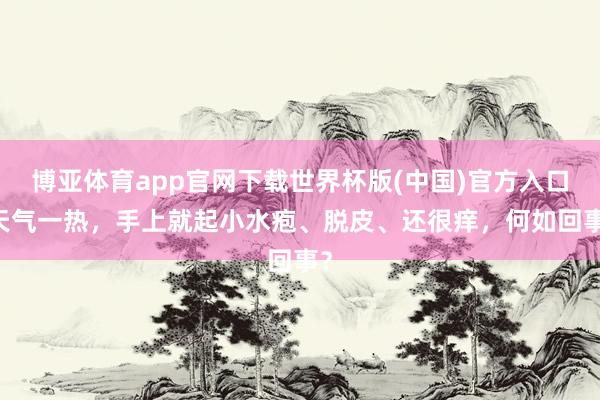 博亚体育app官网下载世界杯版(中国)官方入口 天气一热，手上就起小水疱、脱皮、还很痒，何如回事？