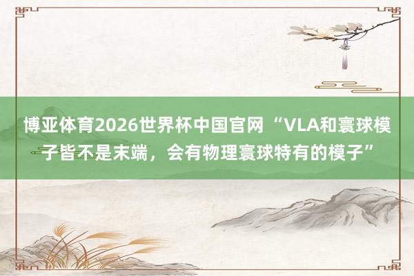 博亚体育2026世界杯中国官网 “VLA和寰球模子皆不是末端，会有物理寰球特有的模子”