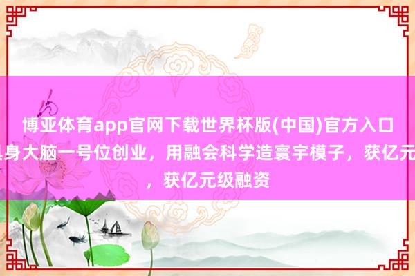 博亚体育app官网下载世界杯版(中国)官方入口 华为具身大脑一号位创业，用融会科学造寰宇模子，获亿元级融资