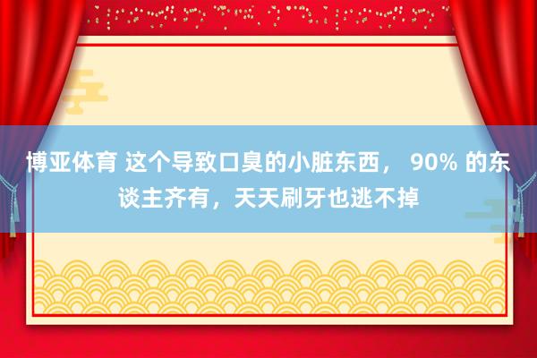 博亚体育 这个导致口臭的小脏东西， 90% 的东谈主齐有，天天刷牙也逃不掉