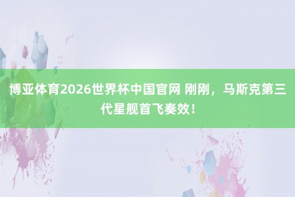 博亚体育2026世界杯中国官网 刚刚，马斯克第三代星舰首飞奏效！
