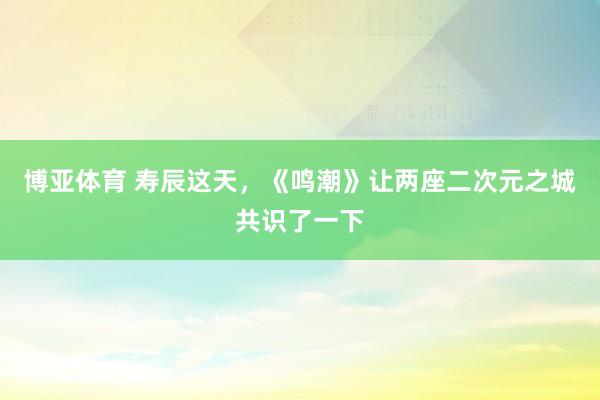 博亚体育 寿辰这天，《鸣潮》让两座二次元之城共识了一下