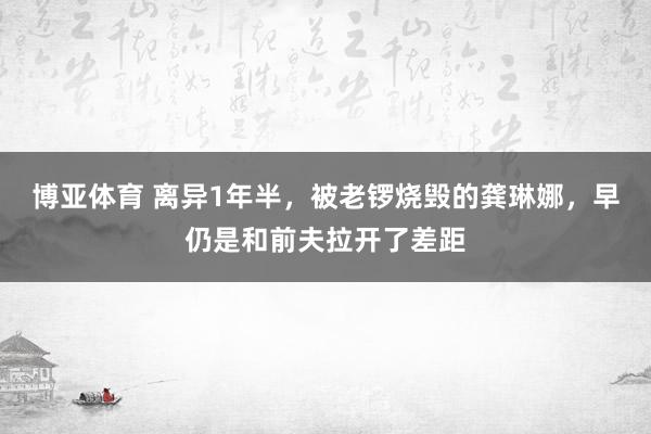 博亚体育 离异1年半，被老锣烧毁的龚琳娜，早仍是和前夫拉开了差距