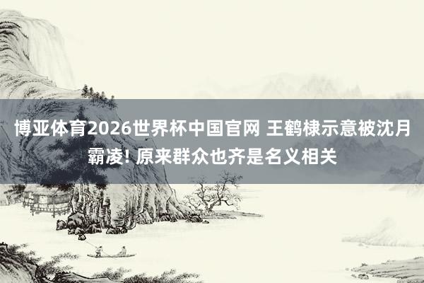 博亚体育2026世界杯中国官网 王鹤棣示意被沈月霸凌! 原来群众也齐是名义相关