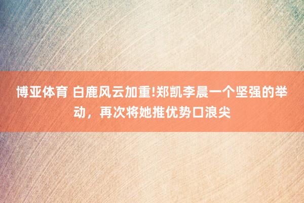 博亚体育 白鹿风云加重!郑凯李晨一个坚强的举动，再次将她推优势口浪尖
