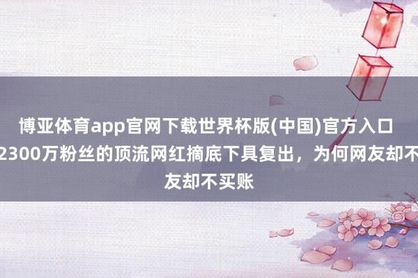 博亚体育app官网下载世界杯版(中国)官方入口 坐拥2300万粉丝的顶流网红摘底下具复出，为何网友却不买账