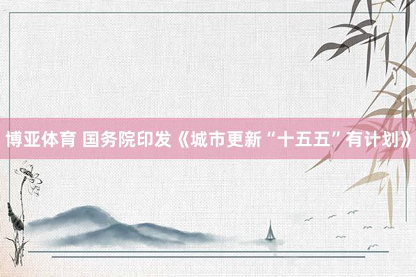 博亚体育 国务院印发《城市更新“十五五”有计划》